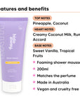Pineapple Coconut Shower Mousse features, top notes Pineapple, Coconut, heart notes Creamy Coconut Milk, Rum Accord, base notes Sweet Vanilla, Tropical Fruits, 200ml, vegan and cruelty free