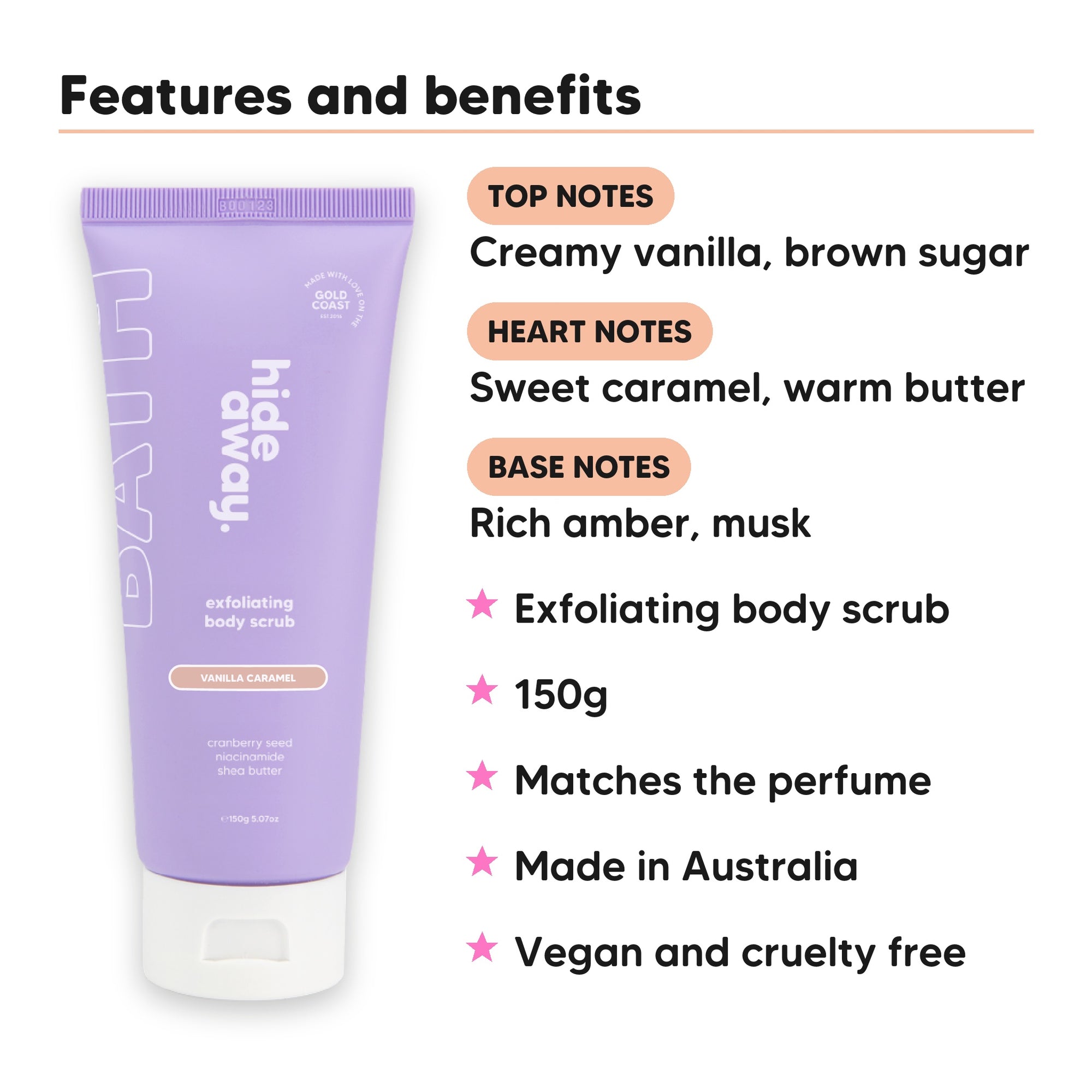 Vanilla Caramel Body Scrub features, top notes Creamy vanilla, brown sugar, heart notes Sweet caramel, warm butter, base notes Rich amber, musk, 150g, vegan and cruelty free