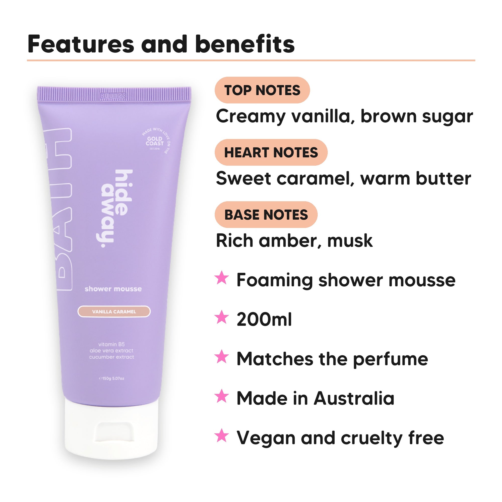 Vanilla Caramel Shower Mousse features, top notes Creamy vanilla, brown sugar, heart notes Sweet caramel, warm butter, base notes Rich amber, musk, 200ml, vegan and cruelty free